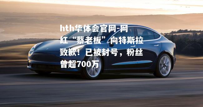 hth华体会官网-网红“蔡老板”向特斯拉致歉！已被封号，粉丝曾超700万