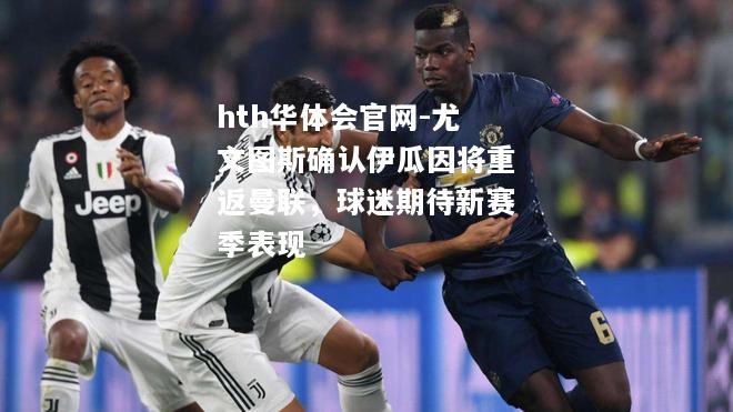 尤文图斯确认伊瓜因将重返曼联，球迷期待新赛季表现