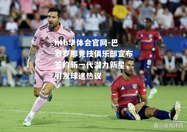 巴塞罗那竞技俱乐部宣布签约新一代潜力新星，引发球迷热议