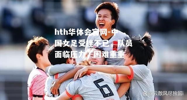中国女足受挫不已，队员面临压力，困难重重